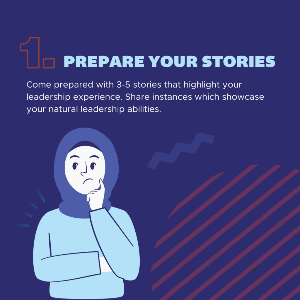 1. Prepare your stories. Come prepared with 3-5 stories that highlight your leadership experience. Share instances which showcase your natural leadership abilities.