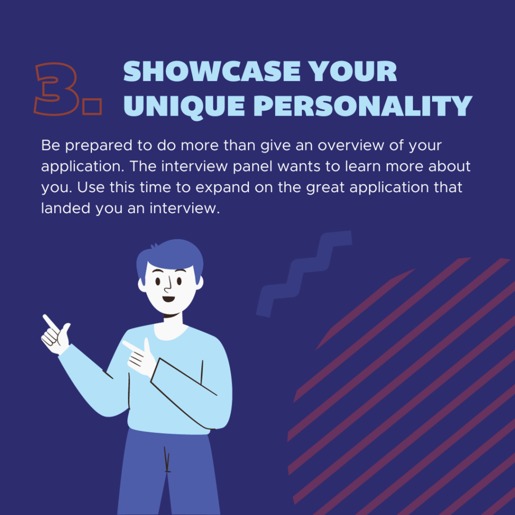 Be prepared to do more than give an overview of your application. The interview panel wants to learn more about you. Use this time to expand on the great application that landed you an interview. 