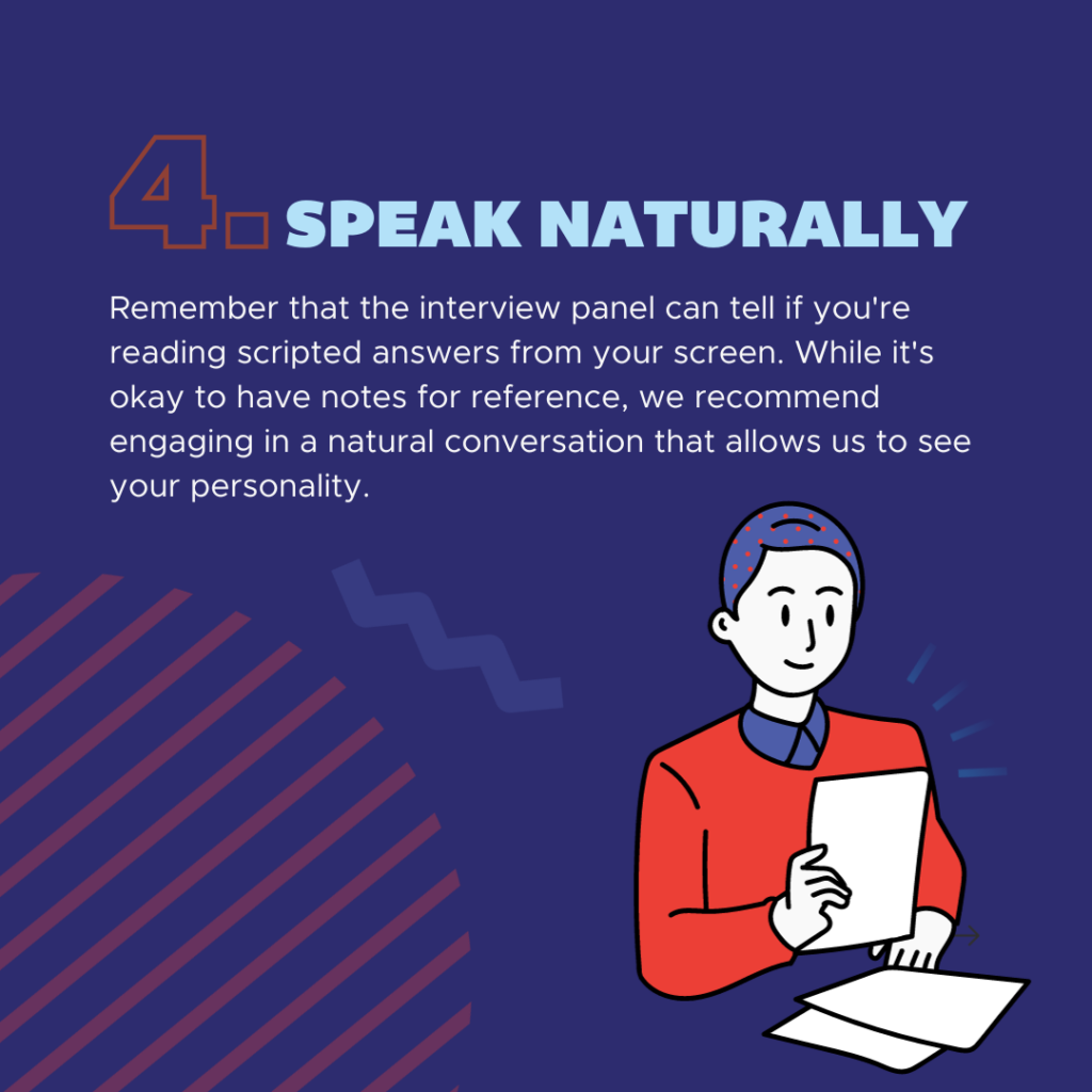 Remember that the interview panel can tell if you're reading scripted answers from your screen. While it's okay to have notes for reference, we recommend engaging in a natural conversation that allows us to see your personality. 
