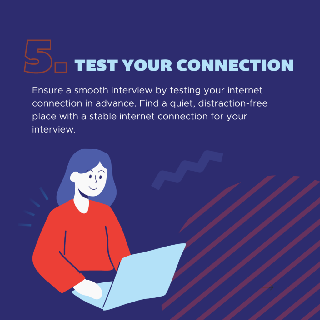 Ensure a smooth interview by testing your internet connection in advance. Find a quiet, distraction-free place with a stable internet connection for your interview.
